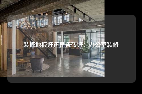 裝修地板好還是瓷磚好:辦公室裝修