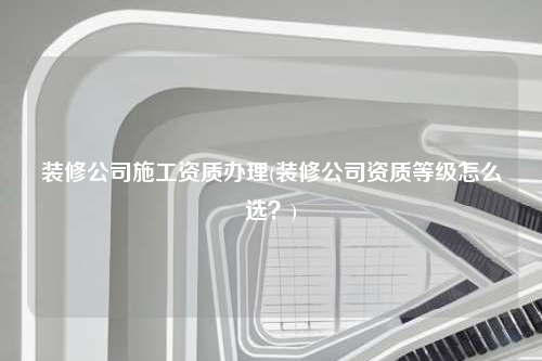 裝修公司施工資質辦理(裝修公司資質等級怎么選?)