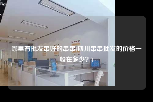 哪里有批發串好的串串(四川串串批發的價格一般在多少?)