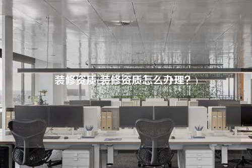 裝修資質(zhì)(裝修資質(zhì)怎么辦理?)
