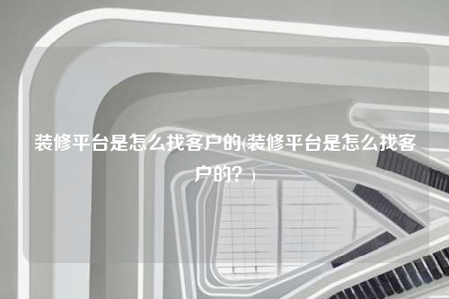 裝修平臺(tái)是怎么找客戶的(裝修平臺(tái)是怎么找客戶的?)