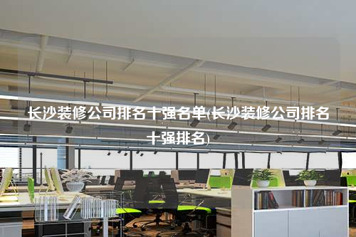 長(zhǎng)沙裝修公司排名十強(qiáng)名單(長(zhǎng)沙裝修公司排名十強(qiáng)排名)
