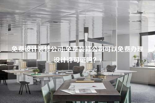 免費設計裝修公司(免費裝修公司可以免費辦理設計許可證嗎?)