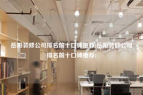 岳陽裝修公司排名前十口碑推薦(岳陽裝修公司排名前十口碑推薦)