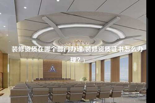 裝修資質(zhì)在哪個部門辦理(裝修資質(zhì)證書怎么辦理?)