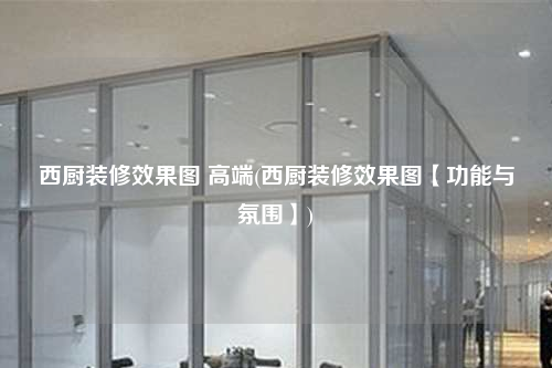 西廚裝修效果圖 高端(西廚裝修效果圖【功能與氛圍】)