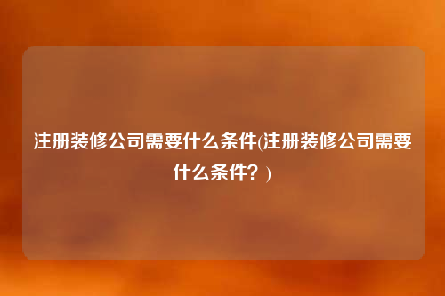 注冊裝修公司需要什么條件(注冊裝修公司需要什么條件?)