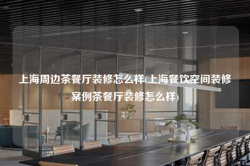 上海周邊茶餐廳裝修怎么樣(上海餐飲空間裝修案例茶餐廳裝修怎么樣)