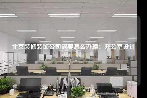北京裝修裝飾公司需要怎么辦理:辦公室設計
