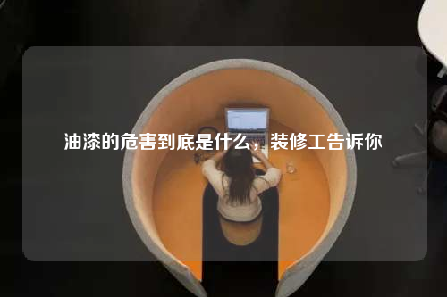 油漆的危害到底是什么,裝修工告訴你