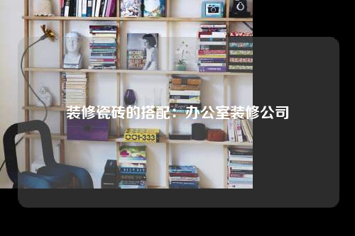 裝修瓷磚的搭配:辦公室裝修公司