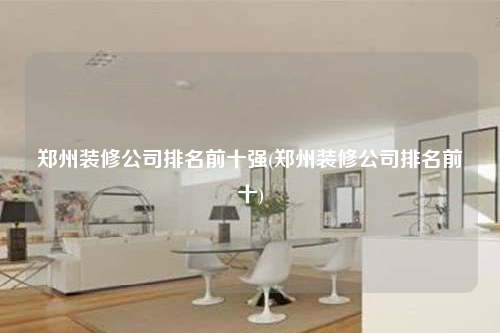 鄭州裝修公司排名前十強(qiáng)(鄭州裝修公司排名前十)