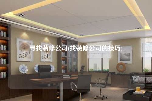 尋找裝修公司(找裝修公司的技巧)