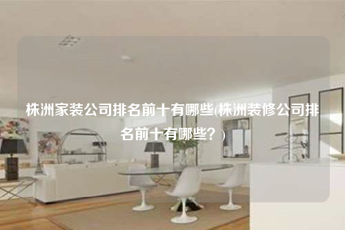 株洲家裝公司排名前十有哪些(株洲裝修公司排名前十有哪些?)