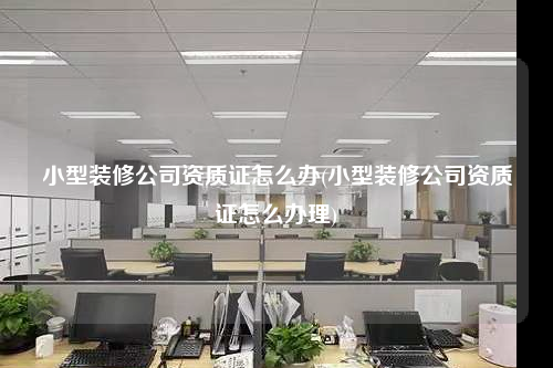 小型裝修公司資質證怎么辦(小型裝修公司資質證怎么辦理)