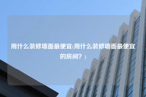 用什么裝修墻面最便宜(用什么裝修墻面最便宜的房間?)