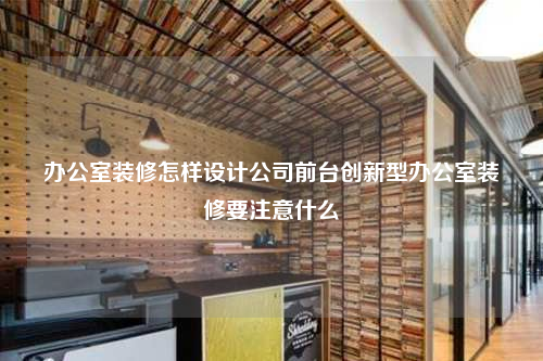 辦公室裝修怎樣設計公司前臺創新型辦公室裝修要注意什么