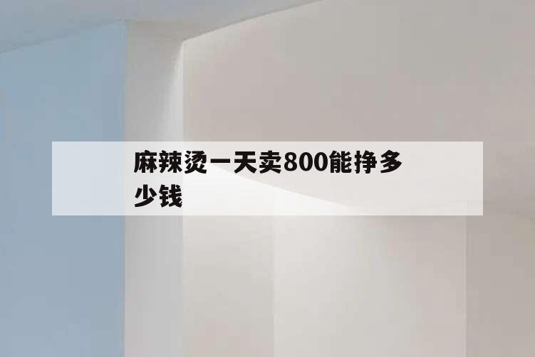 麻辣燙一天賣800能掙多少錢,麻辣燙一天賣1000利潤